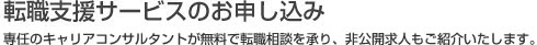 転職支援サービスのお申し込み 専任のキャリアコンサルタントが無料で転職相談を承り、非公開求人もご紹介いたします。