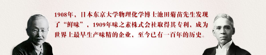 1908年，日本东京大学物理化学博士池田菊苗先生发现了“鲜味”，1909年味之素株式会社取得其专利，成为世界上最早生产味精的企业，至今已有一百年的历史。