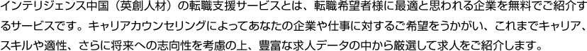 PERSOLKELLY中国（英創人材）の転職支援サービスとは、転職希望者様に最適と思われる企業を無料でご紹介するサービスです。キャリアカウンセリングによってあなたの企業や仕事に対するご希望をうかがい、これまでキャリア、スキルや適性、さらに将来への志向性を考慮の上、豊富な求人データの中から厳選して求人をご紹介します。