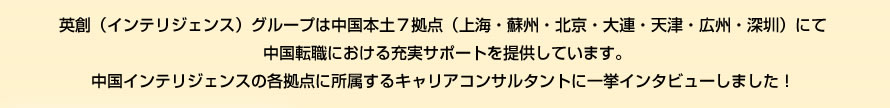 英創（PERSOLKELLY）グループは中国本土７拠点（上海・蘇州・北京・大連・天津・広州・深圳）にて
中国転職における充実サポートを提供しています。
中国PERSOLKELLYの各拠点に所属するキャリアコンサルタント7名に一挙インタビューしました！