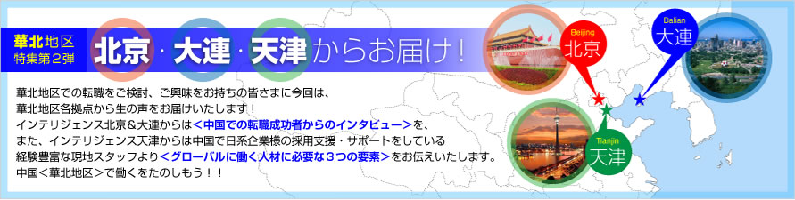 華北地区での転職をご検討、ご興味をお持ちの皆さまに今回は、華北地区各拠点から生の声をお届けいたします！PERSOLKELLY北京＆大連からは＜中国での転職成功者からのインタビュー＞を、また、PERSOLKELLY天津からは中国で日系企業様の採用支援・サポートをしている経験豊富な現地スタッフより＜グローバルに働く人材に必要な３つの要素＞をお伝えいたします。中国＜華北地区＞で働くをたのしもう！！