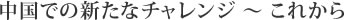 中国での新たなチャレンジ ～ これから