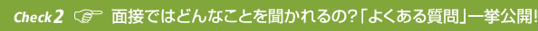 Check 2 面接ではどんなことを聞かれるの？「よくある質問｣一挙公開！