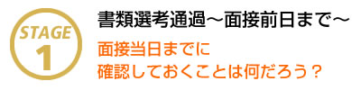 STAGE1 書類選考通過～面接前日まで～ 面接当日までに確認しておくことは何だろう？