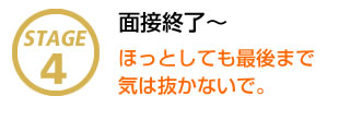 STAGE4 面接終了～ ほっとしても最後ま気は抜かないで。
