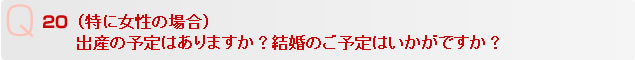 Q20 （特に女性の場合）
出産の予定はありますか？結婚のご予定はいかがですか？