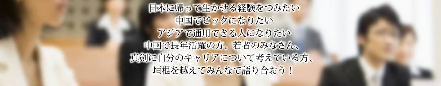 日本に帰って生かせる経験をつみたい
中国でビックになりたいアジアで通用できる人になりたい中国で長年活躍の方、若者のみなさん、真剣に自分のキャリアについて考えている方、垣根を越えてみんなで語り合おう！