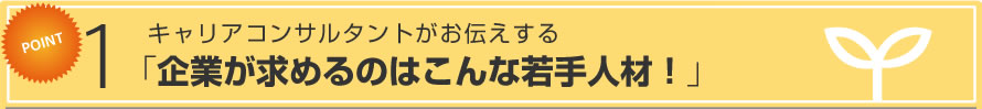 Point 1 キャリアコンサルタントがお伝えする 「企業が求めるのはこんな若手人材！」