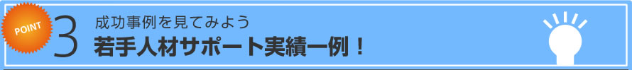 Point 3 成功事例を見てみよう 若手人材サポート実績一例！