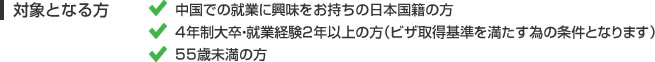 対象となる方 中国での就業に興味をお持ちの日本国籍の方 4年制大卒・就業経験2年以上の方（ビザ取得基準を満たす為の条件となります） 55歳未満の方