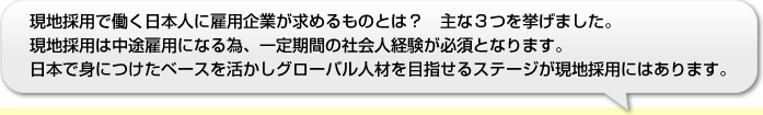 現地採用で働く日本人に雇用企業が求めるものとは？　主な３つを挙げました。現地採用は中途雇用になる為、一定期間の社会人経験が必須となります。日本で身につけたベースを活かしグローバル人材を目指せるステージが現地採用にはあります。