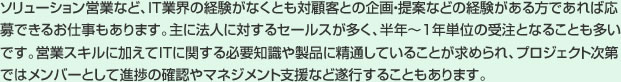 ソリューション営業など、ＩＴ業界の経験がなくとも対顧客との企画・提案などの経験がある方であれば応募できるお仕事もあります。