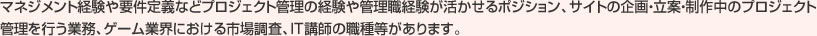 マネジメント経験や要件定義などプロジェクト管理の経験や管理職経験が活かせるポジション、サイトの企画・立案・制作中のプロジェクト管理を行う業務、ゲーム業界における市場調査、IT講師の職種等があります。